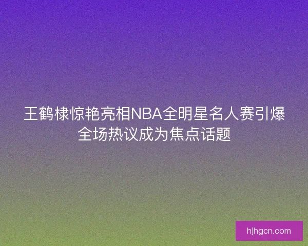王鹤棣惊艳亮相NBA全明星名人赛引爆全场热议成为焦点话题