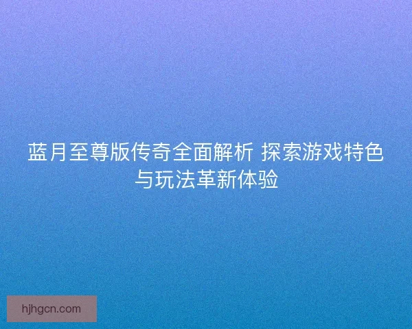 蓝月至尊版传奇全面解析 探索游戏特色与玩法革新体验