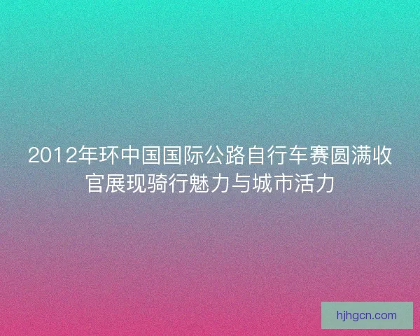 2012年环中国国际公路自行车赛圆满收官展现骑行魅力与城市活力