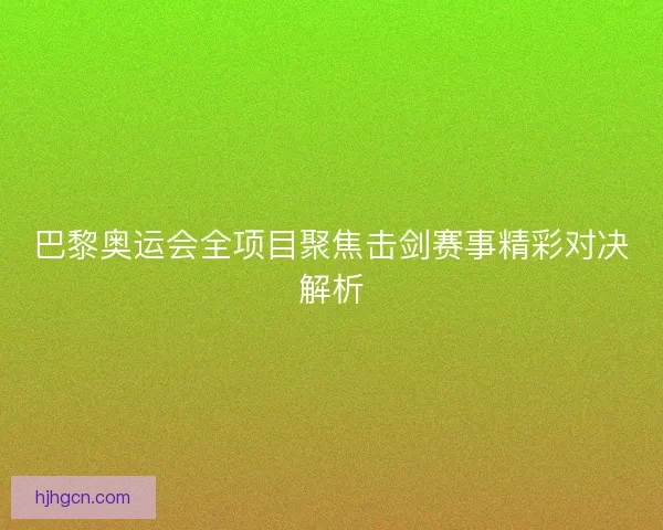 巴黎奥运会全项目聚焦击剑赛事精彩对决解析