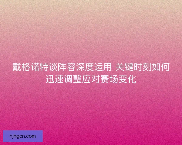 戴格诺特谈阵容深度运用 关键时刻如何迅速调整应对赛场变化