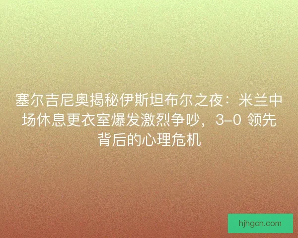 塞尔吉尼奥揭秘伊斯坦布尔之夜：米兰中场休息更衣室爆发激烈争吵，3-0 领先背后的心理危机