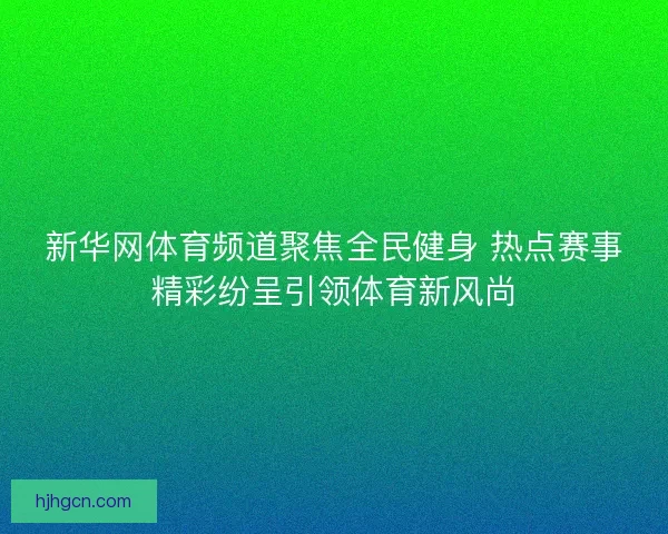 新华网体育频道聚焦全民健身 热点赛事精彩纷呈引领体育新风尚