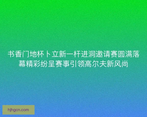 书香门地杯卜立新一杆进洞邀请赛圆满落幕精彩纷呈赛事引领高尔夫新风尚
