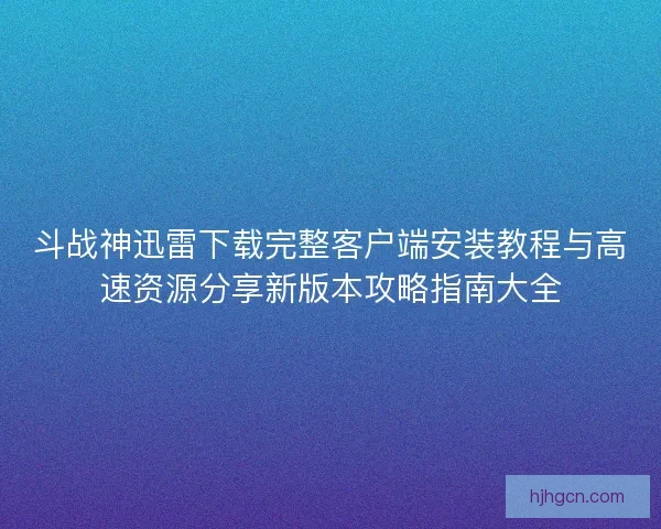 斗战神迅雷下载完整客户端安装教程与高速资源分享新版本攻略指南大全