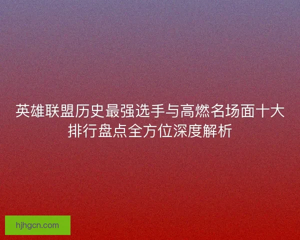 英雄联盟历史最强选手与高燃名场面十大排行盘点全方位深度解析