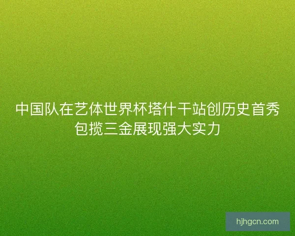 中国队在艺体世界杯塔什干站创历史首秀包揽三金展现强大实力