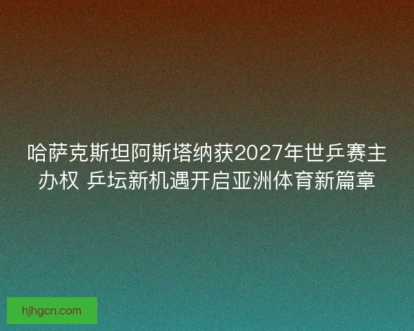 哈萨克斯坦阿斯塔纳获2027年世乒赛主办权 乒坛新机遇开启亚洲体育新篇章