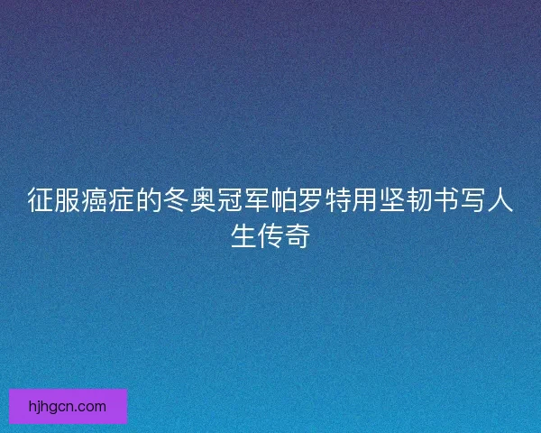 征服癌症的冬奥冠军帕罗特用坚韧书写人生传奇