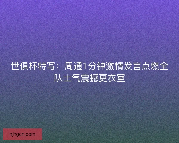 世俱杯特写：周通1分钟激情发言点燃全队士气震撼更衣室