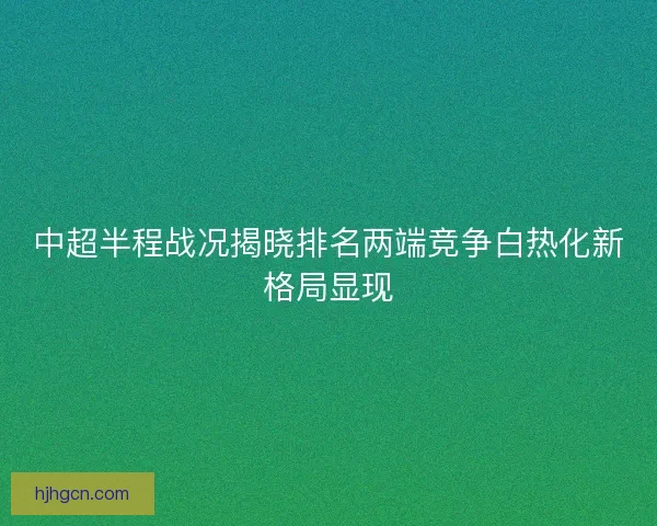 中超半程战况揭晓排名两端竞争白热化新格局显现