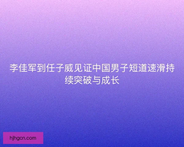 李佳军到任子威见证中国男子短道速滑持续突破与成长