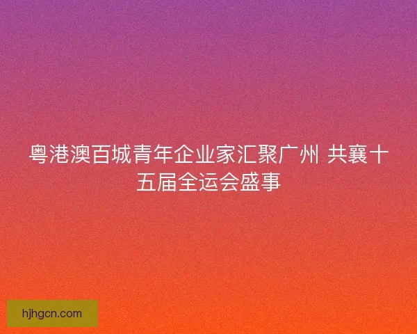 粤港澳百城青年企业家汇聚广州 共襄十五届全运会盛事