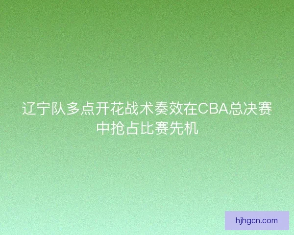 辽宁队多点开花战术奏效在CBA总决赛中抢占比赛先机