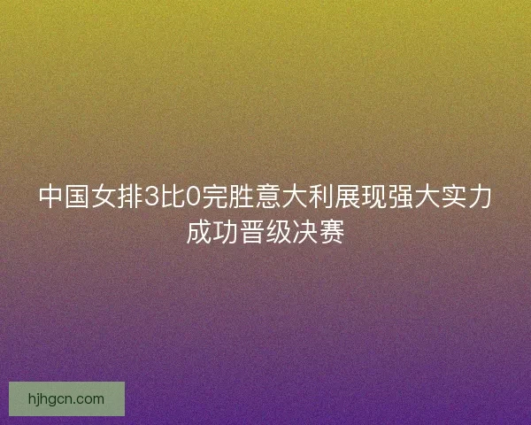 中国女排3比0完胜意大利展现强大实力成功晋级决赛