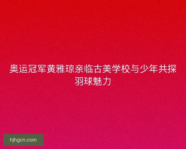 奥运冠军黄雅琼亲临古美学校与少年共探羽球魅力