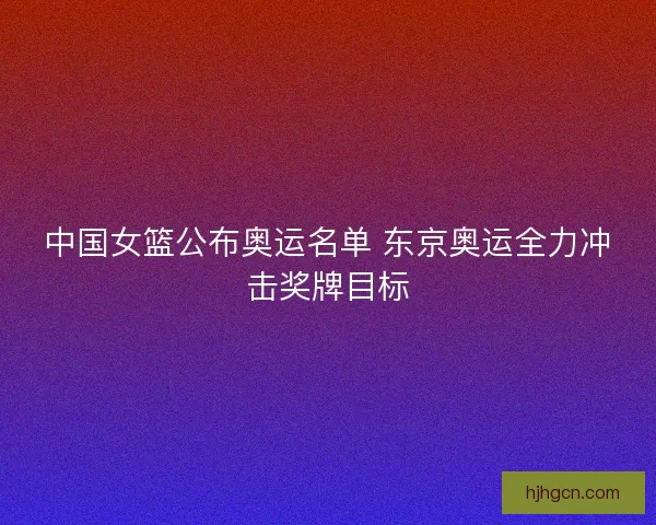 中国女篮公布奥运名单 东京奥运全力冲击奖牌目标