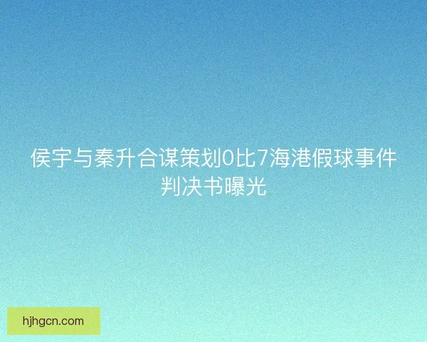 侯宇与秦升合谋策划0比7海港假球事件判决书曝光