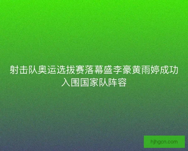 射击队奥运选拔赛落幕盛李豪黄雨婷成功入围国家队阵容