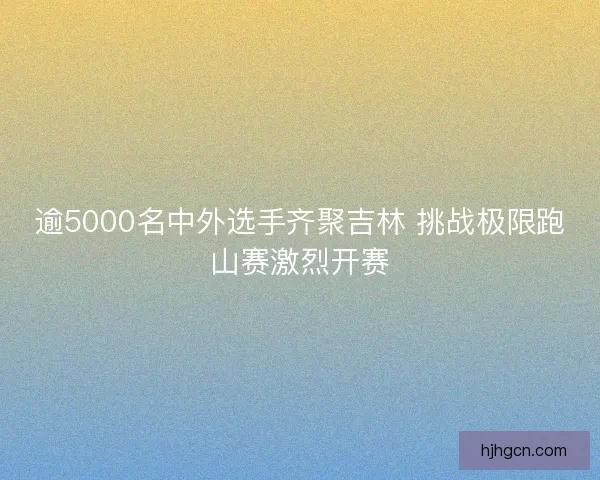 逾5000名中外选手齐聚吉林 挑战极限跑山赛激烈开赛