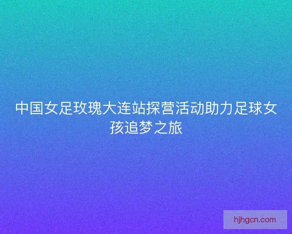 中国女足玫瑰大连站探营活动助力足球女孩追梦之旅