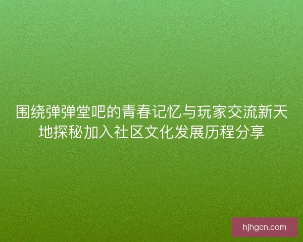 围绕弹弹堂吧的青春记忆与玩家交流新天地探秘加入社区文化发展历程分享