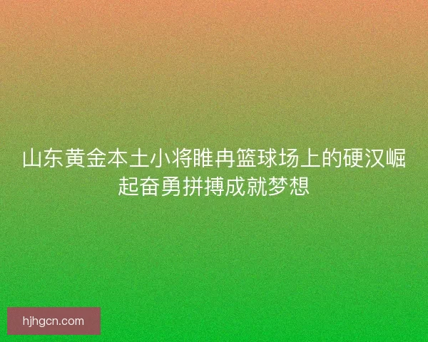 山东黄金本土小将睢冉篮球场上的硬汉崛起奋勇拼搏成就梦想