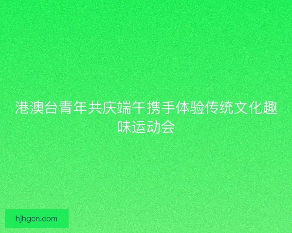 港澳台青年共庆端午携手体验传统文化趣味运动会