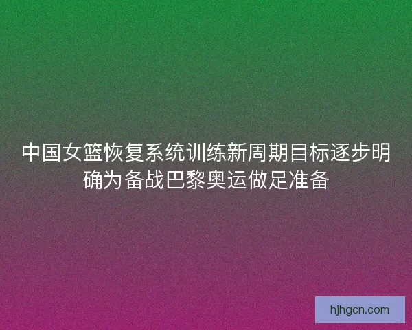 中国女篮恢复系统训练新周期目标逐步明确为备战巴黎奥运做足准备