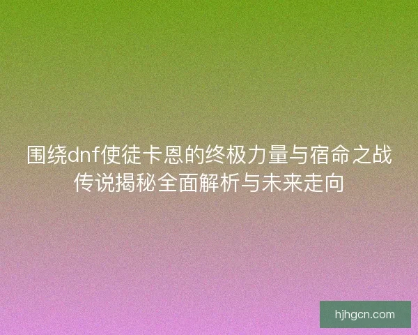 围绕dnf使徒卡恩的终极力量与宿命之战传说揭秘全面解析与未来走向