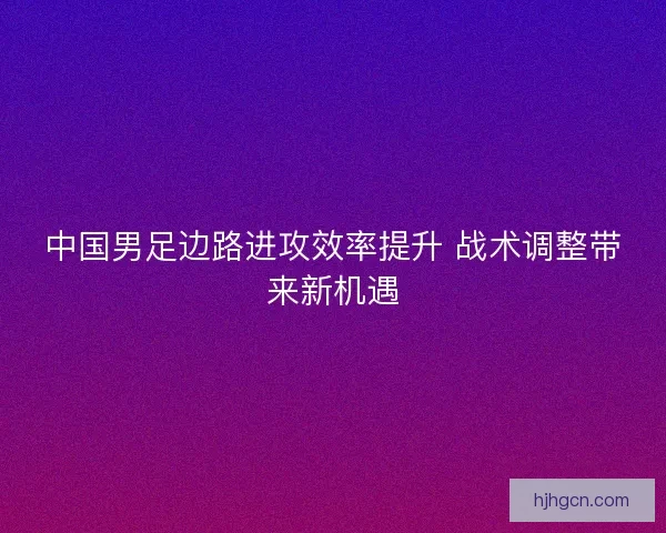 中国男足边路进攻效率提升 战术调整带来新机遇