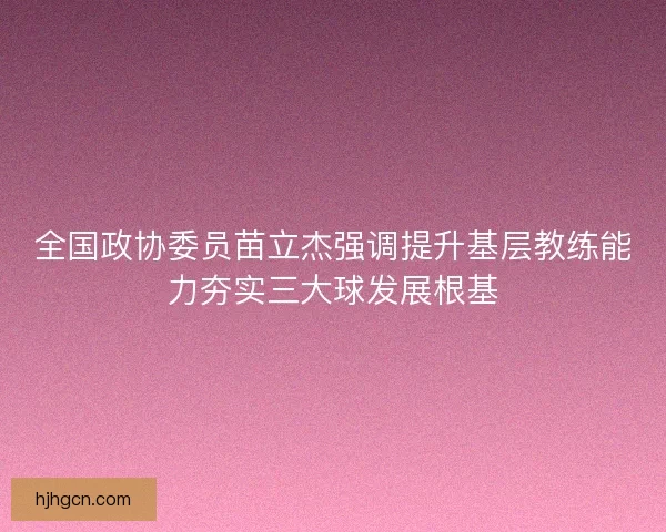全国政协委员苗立杰强调提升基层教练能力夯实三大球发展根基
