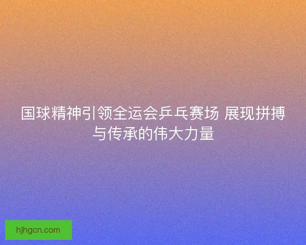 国球精神引领全运会乒乓赛场 展现拼搏与传承的伟大力量
