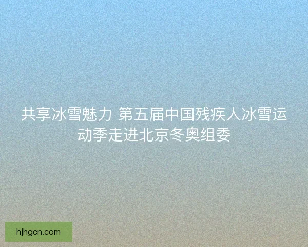 共享冰雪魅力 第五届中国残疾人冰雪运动季走进北京冬奥组委