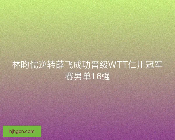 林昀儒逆转薛飞成功晋级WTT仁川冠军赛男单16强